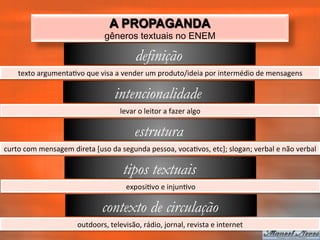 A PROPAGANDA
                                            gêneros textuais no ENEM

                                                           definição
      texto	
  argumenta_vo	
  que	
  visa	
  a	
  vender	
  um	
  produto/ideia	
  por	
  intermédio	
  de	
  mensagens	
  

                                                intencionalidade
                                                   levar	
  o	
  leitor	
  a	
  fazer	
  algo	
  

                                                           estrutura
curto	
  com	
  mensagem	
  direta	
  [uso	
  da	
  segunda	
  pessoa,	
  voca_vos,	
  etc];	
  slogan;	
  verbal	
  e	
  não	
  verbal	
  

                                                    tipos textuais
                                                      exposi_vo	
  e	
  injun_vo	
  

                                           contexto de circulação
                                outdoors,	
  televisão,	
  rádio,	
  jornal,	
  revista	
  e	
  internet	
  
 