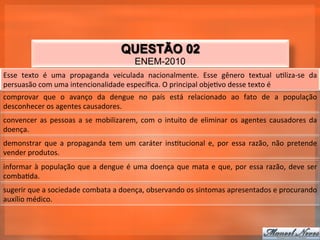 QUESTÃO 02
                                                                  ENEM-2010
Esse	
   texto	
   é	
   uma	
   propaganda	
   veiculada	
   nacionalmente.	
   Esse	
   gênero	
   textual	
   u_liza-­‐se	
   da	
  
persuasão	
  com	
  uma	
  intencionalidade	
  especíﬁca.	
  O	
  principal	
  obje_vo	
  desse	
  texto	
  é	
  
comprovar	
   que	
   o	
   avanço	
   da	
   dengue	
   no	
   país	
   está	
   relacionado	
   ao	
   fato	
   de	
   a	
   população	
  
desconhecer	
  os	
  agentes	
  causadores.	
  
convencer	
   as	
   pessoas	
   a	
   se	
   mobilizarem,	
   com	
   o	
   intuito	
   de	
   eliminar	
   os	
   agentes	
   causadores	
   da	
  
doença.	
  
demonstrar	
   que	
   a	
   propaganda	
   tem	
   um	
   caráter	
   ins_tucional	
   e,	
   por	
   essa	
   razão,	
   não	
   pretende	
  
vender	
  produtos.	
  
informar	
   à	
   população	
   que	
   a	
   dengue	
   é	
   uma	
   doença	
   que	
   mata	
   e	
   que,	
   por	
   essa	
   razão,	
   deve	
   ser	
  
comba_da.	
  
sugerir	
  que	
  a	
  sociedade	
  combata	
  a	
  doença,	
  observando	
  os	
  sintomas	
  apresentados	
  e	
  procurando	
  
auxílio	
  médico.	
  
 