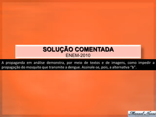 SOLUÇÃO COMENTADA
                                                           ENEM-2010
A	
   propaganda	
   em	
   análise	
   demonstra,	
   por	
   meio	
   de	
   textos	
   e	
   de	
   imagens,	
   como	
   impedir	
   a	
  
propagação	
  do	
  mosquito	
  que	
  transmite	
  a	
  dengue.	
  Assinale-­‐se,	
  pois,	
  a	
  alterna_va	
  “b”.	
  
 