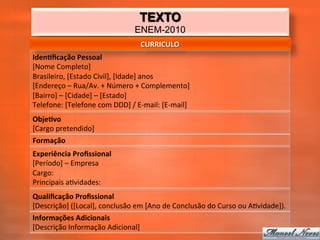TEXTO
                                              ENEM-2010
                                                 CURRICULO	
  
Iden2ﬁcação	
  Pessoal	
  
[Nome	
  Completo]	
  
Brasileiro,	
  [Estado	
  Civil],	
  [Idade]	
  anos	
  
[Endereço	
  –	
  Rua/Av.	
  +	
  Número	
  +	
  Complemento]	
  
[Bairro]	
  –	
  [Cidade]	
  –	
  [Estado]	
  
Telefone:	
  [Telefone	
  com	
  DDD]	
  /	
  E-­‐mail:	
  [E-­‐mail]	
  
Obje2vo	
  
[Cargo	
  pretendido]	
  
Formação	
  
Experiência	
  Proﬁssional	
  
[Período]	
  –	
  Empresa	
  
Cargo:	
  
Principais	
  a_vidades:	
  
Qualiﬁcação	
  Proﬁssional	
  
[Descrição]	
  ([Local],	
  conclusão	
  em	
  [Ano	
  de	
  Conclusão	
  do	
  Curso	
  ou	
  A_vidade]).	
  
Informações	
  Adicionais	
  
[Descrição	
  Informação	
  Adicional]	
  
 
