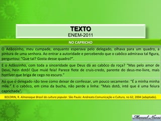 TEXTO
                                                                       ENEM-2011
                                                                        NO	
  CAPRICHO	
  
O	
   Adãozinho,	
   meu	
   cumpade,	
   enquanto	
   esperava	
   pelo	
   delegado,	
   olhava	
   para	
   um	
   quadro,	
   a	
  
pintura	
  de	
  uma	
  senhora.	
  Ao	
  entrar	
  a	
  autoridade	
  e	
  percebendo	
  que	
  o	
  cabôco	
  admirava	
  tal	
  ﬁgura,	
  
perguntou:	
  “Que	
  tal?	
  Gosta	
  desse	
  quadro?”.	
  
E	
   o	
   Adãozinho,	
   com	
   toda	
   a	
   sinceridade	
   que	
   Deus	
   dá	
   ao	
   cabôco	
   da	
   roça?	
   “Mas	
   pelo	
   amor	
   de	
  
Deus,	
   hein	
   dotô!	
   Que	
   muié	
   feia!	
   Parece	
   ﬁote	
   de	
   cruis-­‐credo,	
   parente	
   do	
   deus-­‐me-­‐livre,	
   mais	
  
horríver	
  que	
  briga	
  de	
  cego	
  no	
  escuro.”	
  
Ao	
  que	
  o	
  delegado	
  não	
  teve	
  como	
  deixar	
  de	
  confessar,	
  um	
  pouco	
  secamente:	
  “É	
  a	
  minha	
  minha	
  
mãe.”	
   E	
   o	
   cabôco,	
   em	
   cima	
   da	
   bucha,	
   não	
   perde	
   a	
   linha:	
   “Mais	
   dotô,	
   inté	
   que	
   é	
   uma	
   feiura	
  
caprichada”.	
  
  BOLDRIN,	
  R.	
  Almanaque	
  Brasil	
  da	
  cultura	
  popular.	
  São	
  Paulo:	
  Andreato	
  Comunicação	
  e	
  Cultura,	
  no	
  62,	
  2004	
  (adaptado).	
  
 