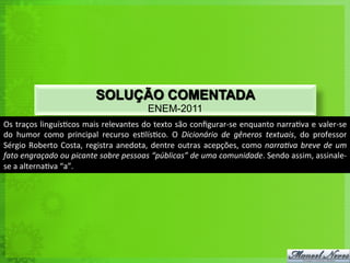 SOLUÇÃO COMENTADA
                                                          ENEM-2011
Os	
  traços	
  linguís<cos	
  mais	
  relevantes	
  do	
  texto	
  são	
  conﬁgurar-­‐se	
  enquanto	
  narra<va	
  e	
  valer-­‐se	
  
do	
   humor	
   como	
   principal	
   recurso	
   es<lís<co.	
   O	
   Dicionário	
   de	
   gêneros	
   textuais,	
   do	
   professor	
  
Sérgio	
   Roberto	
   Costa,	
   registra	
   anedota,	
   dentre	
   outras	
   acepções,	
   como	
   narraNva	
   breve	
   de	
   um	
  
fato	
  engraçado	
  ou	
  picante	
  sobre	
  pessoas	
  “públicas”	
  de	
  uma	
  comunidade.	
  Sendo	
  assim,	
  assinale-­‐
se	
  a	
  alterna<va	
  “a”.	
  
 