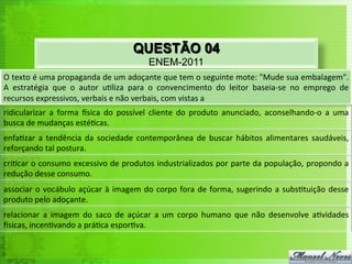 QUESTÃO 04
                                                              ENEM-2011
O	
   texto	
   é	
   uma	
   propaganda	
   de	
   um	
   adoçante	
   que	
   tem	
   o	
   seguinte	
   mote:	
   "Mude	
   sua	
   embalagem".	
  
A	
   estratégia	
   que	
   o	
   autor	
   u<liza	
   para	
   o	
   convencimento	
   do	
   leitor	
   baseia-­‐se	
   no	
   emprego	
   de	
  
recursos	
  expressivos,	
  verbais	
  e	
  não	
  verbais,	
  com	
  vistas	
  a	
  
ridicularizar	
   a	
   forma	
   usica	
   do	
   possível	
   cliente	
   do	
   produto	
   anunciado,	
   aconselhando-­‐o	
   a	
   uma	
  
busca	
  de	
  mudanças	
  esté<cas.	
  
enfa<zar	
   a	
   tendência	
   da	
   sociedade	
   contemporânea	
   de	
   buscar	
   hábitos	
   alimentares	
   saudáveis,	
  
reforçando	
  tal	
  postura.	
  
cri<car	
  o	
  consumo	
  excessivo	
  de	
  produtos	
  industrializados	
  por	
  parte	
  da	
  população,	
  propondo	
  a	
  
redução	
  desse	
  consumo.	
  
associar	
   o	
   vocábulo	
   açúcar	
   à	
   imagem	
   do	
   corpo	
   fora	
   de	
   forma,	
   sugerindo	
   a	
   subs<tuição	
   desse	
  
produto	
  pelo	
  adoçante.	
  
relacionar	
   a	
   imagem	
   do	
   saco	
   de	
   açúcar	
   a	
   um	
   corpo	
   humano	
   que	
   não	
   desenvolve	
   a<vidades	
  
usicas,	
  incen<vando	
  a	
  prá<ca	
  espor<va.	
  
 
