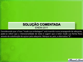 SOLUÇÃO COMENTADA
                                                                 ENEM-2011
Considerando	
  que	
  a	
  frase	
  “mude	
  sua	
  embalagem”	
  está	
  inserida	
  numa	
  propaganda	
  de	
  adoçante,	
  
pode-­‐se	
   inferir	
   que	
   a	
   intencionalidade	
   do	
   texto	
   é	
   sugerir	
   que	
   o	
   leitor	
   mude	
   sua	
   forma	
   usica	
  
através	
  da	
  subs<tuição	
  do	
  açúcar	
  pelo	
  adoçante.	
  Marque-­‐se,	
  pois,	
  a	
  alterna<va	
  “d”.	
  
 