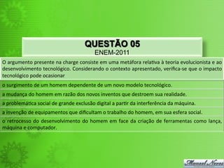 QUESTÃO 05
                                                               ENEM-2011
O	
   argumento	
   presente	
   na	
   charge	
   consiste	
   em	
   uma	
   metáfora	
   rela<va	
   à	
   teoria	
   evolucionista	
   e	
   ao	
  
desenvolvimento	
  tecnológico.	
  Considerando	
  o	
  contexto	
  apresentado,	
  veriﬁca-­‐se	
  que	
  o	
  impacto	
  
tecnológico	
  pode	
  ocasionar	
  
o	
  surgimento	
  de	
  um	
  homem	
  dependente	
  de	
  um	
  novo	
  modelo	
  tecnológico.	
  
a	
  mudança	
  do	
  homem	
  em	
  razão	
  dos	
  novos	
  inventos	
  que	
  destroem	
  sua	
  realidade.	
  
a	
  problemá<ca	
  social	
  de	
  grande	
  exclusão	
  digital	
  a	
  par<r	
  da	
  interferência	
  da	
  máquina.	
  
a	
  invenção	
  de	
  equipamentos	
  que	
  diﬁcultam	
  o	
  trabalho	
  do	
  homem,	
  em	
  sua	
  esfera	
  social.	
  
o	
   retrocesso	
   do	
   desenvolvimento	
   do	
   homem	
   em	
   face	
   da	
   criação	
   de	
   ferramentas	
   como	
   lança,	
  
máquina	
  e	
  computador.	
  
 