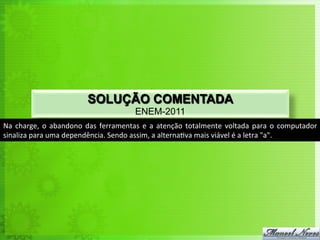 SOLUÇÃO COMENTADA
                                                           ENEM-2011
Na	
   charge,	
   o	
   abandono	
   das	
   ferramentas	
   e	
   a	
   atenção	
   totalmente	
   voltada	
   para	
   o	
   computador	
  
sinaliza	
  para	
  uma	
  dependência.	
  Sendo	
  assim,	
  a	
  alterna<va	
  mais	
  viável	
  é	
  a	
  letra	
  "a".	
  
 