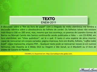 TEXTO
                                                                   ENEM-2011
A	
   discussão	
   sobre	
   o	
   “ﬁm	
   do	
   livro	
   de	
   papel”	
   com	
   a	
   chegada	
   da	
   mídia	
   eletrônica	
   me	
   lembra	
   a	
  
discussão	
   idên<ca	
   sobre	
   a	
   obsolescência	
   do	
   folheto	
   de	
   cordel.	
   Os	
   folhetos	
   talvez	
   não	
   existam	
  
mais	
  daqui	
  a	
  100	
  ou	
  200	
  anos,	
  mas,	
  mesmo	
  que	
  isso	
  aconteça,	
  os	
  poemas	
  de	
  Leandro	
  Gomes	
  de	
  
Barros	
  ou	
  Manuel	
  Camilo	
  dos	
  Santos	
  con<nuarão	
  sendo	
  publicados	
  e	
  lidos	
  —	
  em	
  CD-­‐ROM,	
  em	
  
livro	
   eletrônico,	
   em	
   “chios	
   quân<cos”,	
   sei	
   lá	
   o	
   quê.	
   O	
   texto	
   é	
   uma	
   espécie	
   de	
   alma	
   imortal,	
  
capaz	
  de	
  reencarnar	
  em	
  corpos	
  variados:	
  página	
  impressa,	
  livro	
  em	
  Braille,	
  folheto,	
  “coﬀee-­‐table	
  
book”,	
  cópia	
  manuscrita,	
  arquivo	
  PDF…	
  Qualquer	
  texto	
  pode	
  se	
  reencarnar	
  nesses	
  (e	
  em	
  outros)	
  
formatos,	
   não	
   importa	
   se	
   é	
   Moby	
   Dick	
   ou	
   Viagem	
   a	
   São	
   Saruê,	
   se	
   é	
   Macbeth	
   ou	
   O	
   livro	
   de	
  
piadas	
  de	
  Casseta	
  &	
  Planeta.	
  
                                        TAVARES,	
  B.	
  Disponível	
  em:	
  h`p://jornaldaparaiba.globo.com.	
  
 