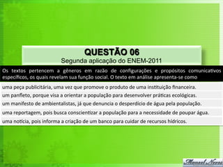 QUESTÃO 06
                                      Segunda aplicação do ENEM-2011
Os	
   textos	
   pertencem	
   a	
   gêneros	
   em	
   razão	
   de	
   conﬁgurações	
   e	
   propósitos	
   comunica<vos	
  
especíﬁcos,	
  os	
  quais	
  revelam	
  sua	
  função	
  social.	
  O	
  texto	
  em	
  análise	
  apresenta-­‐se	
  como	
  
uma	
  peça	
  publicitária,	
  uma	
  vez	
  que	
  promove	
  o	
  produto	
  de	
  uma	
  ins<tuição	
  ﬁnanceira.	
  
um	
  panﬂeto,	
  porque	
  visa	
  a	
  orientar	
  a	
  população	
  para	
  desenvolver	
  prá<cas	
  ecológicas.	
  
um	
  manifesto	
  de	
  ambientalistas,	
  já	
  que	
  denuncia	
  o	
  desperdício	
  de	
  água	
  pela	
  população.	
  
uma	
  reportagem,	
  pois	
  busca	
  conscien<zar	
  a	
  população	
  para	
  a	
  necessidade	
  de	
  poupar	
  água.	
  
uma	
  norcia,	
  pois	
  informa	
  a	
  criação	
  de	
  um	
  banco	
  para	
  cuidar	
  de	
  recursos	
  hídricos.	
  
 