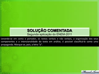 SOLUÇÃO COMENTADA
                                       Segunda aplicação do ENEM-2011
Levando-­‐se	
   em	
   conta	
   o	
   portador,	
   os	
   textos	
   verbais	
   e	
   não	
   verbais,	
   a	
   organização	
   dos	
   seus
                                                                                                                                                	
  
componentes	
   e	
   a	
   intencionalidade	
   do	
   texto	
   em	
   análise,	
   é	
   possível	
   classiﬁcá-­‐lo	
   como	
   uma        	
  
propaganda.	
  Marque-­‐se,	
  pois,	
  a	
  letra	
  “a”.	
  
 