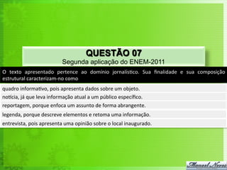 QUESTÃO 07
                                     Segunda aplicação do ENEM-2011
O	
   texto	
   apresentado	
   pertence	
   ao	
   domínio	
   jornalís<co.	
   Sua	
   ﬁnalidade	
   e	
   sua	
   composição	
  
estrutural	
  caracterizam-­‐no	
  como	
  
quadro	
  informa<vo,	
  pois	
  apresenta	
  dados	
  sobre	
  um	
  objeto.	
  
norcia,	
  já	
  que	
  leva	
  informação	
  atual	
  a	
  um	
  público	
  especíﬁco.	
  
reportagem,	
  porque	
  enfoca	
  um	
  assunto	
  de	
  forma	
  abrangente.	
  
legenda,	
  porque	
  descreve	
  elementos	
  e	
  retoma	
  uma	
  informação.	
  
entrevista,	
  pois	
  apresenta	
  uma	
  opinião	
  sobre	
  o	
  local	
  inaugurado.	
  
 