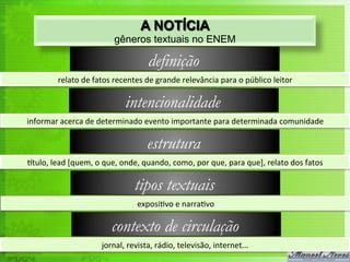 A NOTÍCIA
                                     gêneros textuais no ENEM

                                                   definição
             relato	
  de	
  fatos	
  recentes	
  de	
  grande	
  relevância	
  para	
  o	
  público	
  leitor	
  

                                          intencionalidade
informar	
  acerca	
  de	
  determinado	
  evento	
  importante	
  para	
  determinada	
  comunidade	
  

                                                   estrutura
rtulo,	
  lead	
  [quem,	
  o	
  que,	
  onde,	
  quando,	
  como,	
  por	
  que,	
  para	
  que],	
  relato	
  dos	
  fatos	
  

                                              tipos textuais
                                               exposi<vo	
  e	
  narra<vo	
  

                                    contexto de circulação
                                jornal,	
  revista,	
  rádio,	
  televisão,	
  internet...	
  
 