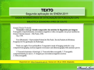 TEXTO
               Segunda aplicação do ENEM-2011
DADOS	
  INTERNACIONAIS	
  DE	
  CATALOGAÇÃO	
  DA	
  PUBLICAÇÃO	
  (CPI)	
  
                 BIBLIOTECA	
  GOIANDIRA	
  AYRES	
  DE	
  COUTO	
  




    Disponível	
  em:	
  h`p://scg.goias.gov.br.	
  Acesso	
  em:	
  28	
  jul.	
  2010.	
  Adaptado.	
  
 