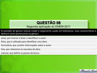 QUESTÃO 08
                                        Segunda aplicação do ENEM-2011
O	
  exemplo	
  de	
  gênero	
  textual	
  citado	
  é	
  largamente	
  usado	
  em	
  bibliotecas.	
  Suas	
  caracterís<cas	
  o	
  
deﬁnem	
  como	
  pertencente	
  ao	
  gênero	
  
aviso,	
  por	
  instruir	
  o	
  leitor	
  a	
  iden<ﬁcar	
  o	
  autor.	
  
ﬁcha,	
  que	
  é	
  u<lizada	
  para	
  iden<ﬁcar	
  uma	
  obra.	
  
formulário,	
  que	
  contém	
  informações	
  sobre	
  o	
  autor.	
  
lista,	
  por	
  relacionar	
  os	
  assuntos	
  da	
  obra.	
  
manual,	
  que	
  deﬁne	
  os	
  passos	
  da	
  busca.	
  
 