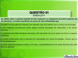 QUESTÃO 01
                                                                     ENEM-2011
Ao	
  reﬂe'r	
  sobre	
  a	
  possível	
  ex'nção	
  do	
  livro	
  impresso	
  e	
  o	
  surgimento	
  de	
  outros	
  suportes	
  em	
  
via	
  eletrônica,	
  o	
  cronista	
  manifesta	
  seu	
  ponto	
  de	
  vista,	
  defendendo	
  que	
  
o	
  cordel	
  é	
  um	
  dos	
  gêneros	
  textuais,	
  por	
  exemplo,	
  que	
  será	
  ex<nto	
  com	
  o	
  avanço	
  da	
  tecnologia.	
  
o	
   livro	
   impresso	
   permanecerá	
   como	
   objeto	
   cultural	
   veiculador	
   de	
   impressões	
   e	
   de	
   valores	
  
culturais.	
  	
  
o	
   surgimento	
   da	
   mídia	
   eletrônica	
   decretou	
   o	
   ﬁm	
   do	
   prazer	
   de	
   se	
   ler	
   textos	
   em	
   livros	
   e	
   suportes	
  
impressos.	
  
os	
   textos	
   con<nuarão	
   vivos	
   e	
   passíveis	
   de	
   reprodução	
   em	
   novas	
   tecnologias,	
   mesmo	
   que	
   os	
  
livros	
  desapareçam.	
  	
  
os	
  livros	
  impressos	
  desaparecerão	
  e,	
  com	
  eles,	
  a	
  possibilidade	
  de	
  se	
  ler	
  obras	
  literárias	
  dos	
  mais	
  
diversos	
  gêneros.	
  
 