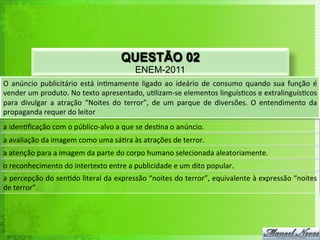 QUESTÃO 02
                                                             ENEM-2011
O	
   anúncio	
   publicitário	
   está	
   in<mamente	
   ligado	
   ao	
   ideário	
   de	
   consumo	
   quando	
   sua	
   função	
   é	
  
vender	
  um	
  produto.	
  No	
  texto	
  apresentado,	
  u<lizam-­‐se	
  elementos	
  linguís<cos	
  e	
  extralinguís<cos	
  
para	
   divulgar	
   a	
   atração	
   “Noites	
   do	
   terror”,	
   de	
   um	
   parque	
   de	
   diversões.	
   O	
   entendimento	
   da	
  
propaganda	
  requer	
  do	
  leitor	
  
a	
  iden<ﬁcação	
  com	
  o	
  público-­‐alvo	
  a	
  que	
  se	
  des<na	
  o	
  anúncio.	
  
a	
  avaliação	
  da	
  imagem	
  como	
  uma	
  sá<ra	
  às	
  atrações	
  de	
  terror.	
  
a	
  atenção	
  para	
  a	
  imagem	
  da	
  parte	
  do	
  corpo	
  humano	
  selecionada	
  aleatoriamente.	
  
o	
  reconhecimento	
  do	
  intertexto	
  entre	
  a	
  publicidade	
  e	
  um	
  dito	
  popular.	
  
a	
  percepção	
  do	
  sen<do	
  literal	
  da	
  expressão	
  “noites	
  do	
  terror”,	
  equivalente	
  à	
  expressão	
  “noites	
  
de	
  terror”.	
  
 