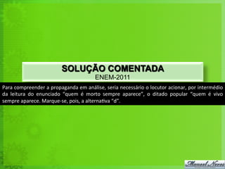SOLUÇÃO COMENTADA
                                                            ENEM-2011
Para	
  compreender	
  a	
  propaganda	
  em	
  análise,	
  seria	
  necessário	
  o	
  locutor	
  acionar,	
  por	
  intermédio	
  
da	
   leitura	
   do	
   enunciado	
   “quem	
   é	
   morto	
   sempre	
   aparece”,	
   o	
   ditado	
   popular	
   “quem	
   é	
   vivo	
  
sempre	
  aparece.	
  Marque-­‐se,	
  pois,	
  a	
  alterna<va	
  “d”.	
  
 