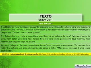 TEXTO
ENEM-2011
NO	
  CAPRICHO	
  
O	
   Adãozinho,	
   meu	
   cumpade,	
   enquanto	
   esperava	
   pelo	
   delegado,	
   olhava	
   para	
   um	
   quadro,	
   a	
  
pintura	
  de	
  uma	
  senhora.	
  Ao	
  entrar	
  a	
  autoridade	
  e	
  percebendo	
  que	
  o	
  cabôco	
  admirava	
  tal	
  ﬁgura,	
  
perguntou:	
  “Que	
  tal?	
  Gosta	
  desse	
  quadro?”.	
  
E	
  o	
  Adãozinho,	
  com	
  toda	
  a	
  sinceridade	
  que	
  Deus	
  dá	
  ao	
  cabôco	
  da	
  roça?	
  “Mas	
  pelo	
  amor	
  de	
  
Deus,	
  hein	
  dotô!	
  Que	
  muié	
  feia!	
  Parece	
  ﬁote	
  de	
  cruis-­‐credo,	
  parente	
  do	
  deus-­‐me-­‐livre,	
  mais	
  
horríver	
  que	
  briga	
  de	
  cego	
  no	
  escuro.”	
  
Ao	
  que	
  o	
  delegado	
  não	
  teve	
  como	
  deixar	
  de	
  confessar,	
  um	
  pouco	
  secamente:	
  “É	
  a	
  minha	
  minha	
  
mãe.”	
  E	
  o	
  cabôco,	
  em	
  cima	
  da	
  bucha,	
  não	
  perde	
  a	
  linha:	
  “Mais	
  dotô,	
  inté	
  que	
  é	
  uma	
  feiura	
  
caprichada”.	
  
BOLDRIN,	
  R.	
  Almanaque	
  Brasil	
  da	
  cultura	
  popular.	
  São	
  Paulo:	
  Andreato	
  Comunicação	
  e	
  Cultura,	
  no	
  62,	
  2004	
  (adaptado).	
  
 