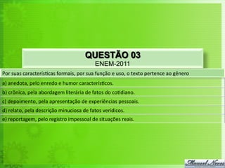 QUESTÃO 03
ENEM-2011
Por	
  suas	
  caracterís<cas	
  formais,	
  por	
  sua	
  função	
  e	
  uso,	
  o	
  texto	
  pertence	
  ao	
  gênero	
  
a)	
  anedota,	
  pelo	
  enredo	
  e	
  humor	
  caracterís<cos.	
  
b)	
  crônica,	
  pela	
  abordagem	
  literária	
  de	
  fatos	
  do	
  co<diano.	
  	
  
c)	
  depoimento,	
  pela	
  apresentação	
  de	
  experiências	
  pessoais.	
  
d)	
  relato,	
  pela	
  descrição	
  minuciosa	
  de	
  fatos	
  verídicos.	
  
e)	
  reportagem,	
  pelo	
  registro	
  impessoal	
  de	
  situações	
  reais.	
  
 