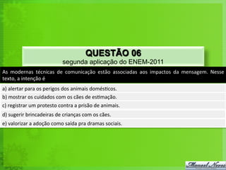 As	
   modernas	
   técnicas	
   de	
   comunicação	
   estão	
   associadas	
   aos	
   impactos	
   da	
   mensagem.	
   Nesse	
  
texto,	
  a	
  intenção	
  é	
  
a)	
  alertar	
  para	
  os	
  perigos	
  dos	
  animais	
  domés<cos.	
  
b)	
  mostrar	
  os	
  cuidados	
  com	
  os	
  cães	
  de	
  es<mação.	
  
c)	
  registrar	
  um	
  protesto	
  contra	
  a	
  prisão	
  de	
  animais.	
  
d)	
  sugerir	
  brincadeiras	
  de	
  crianças	
  com	
  os	
  cães.	
  
e)	
  valorizar	
  a	
  adoção	
  como	
  saída	
  pra	
  dramas	
  sociais.	
  
QUESTÃO 06
segunda aplicação do ENEM-2011
 