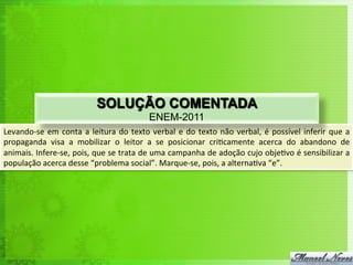 Levando-­‐se	
  em	
  conta	
  a	
  leitura	
  do	
  texto	
  verbal	
  e	
  do	
  texto	
  não	
  verbal,	
  é	
  possível	
  inferir	
  que	
  a	
  
propaganda	
   visa	
   a	
   mobilizar	
   o	
   leitor	
   a	
   se	
   posicionar	
   cri<camente	
   acerca	
   do	
   abandono	
   de	
  
animais.	
  Infere-­‐se,	
  pois,	
  que	
  se	
  trata	
  de	
  uma	
  campanha	
  de	
  adoção	
  cujo	
  obje<vo	
  é	
  sensibilizar	
  a	
  
população	
  acerca	
  desse	
  “problema	
  social”.	
  Marque-­‐se,	
  pois,	
  a	
  alterna<va	
  “e”.	
  
SOLUÇÃO COMENTADA
ENEM-2011
 