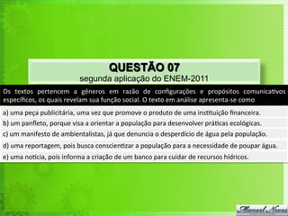 Os	
   textos	
   pertencem	
   a	
   gêneros	
   em	
   razão	
   de	
   conﬁgurações	
   e	
   propósitos	
   comunica<vos	
  
especíﬁcos,	
  os	
  quais	
  revelam	
  sua	
  função	
  social.	
  O	
  texto	
  em	
  análise	
  apresenta-­‐se	
  como	
  
a)	
  uma	
  peça	
  publicitária,	
  uma	
  vez	
  que	
  promove	
  o	
  produto	
  de	
  uma	
  ins<tuição	
  ﬁnanceira.	
  
b)	
  um	
  panﬂeto,	
  porque	
  visa	
  a	
  orientar	
  a	
  população	
  para	
  desenvolver	
  prá<cas	
  ecológicas.	
  
c)	
  um	
  manifesto	
  de	
  ambientalistas,	
  já	
  que	
  denuncia	
  o	
  desperdício	
  de	
  água	
  pela	
  população.	
  
d)	
  uma	
  reportagem,	
  pois	
  busca	
  conscien<zar	
  a	
  população	
  para	
  a	
  necessidade	
  de	
  poupar	
  água.	
  
e)	
  uma	
  norcia,	
  pois	
  informa	
  a	
  criação	
  de	
  um	
  banco	
  para	
  cuidar	
  de	
  recursos	
  hídricos.	
  
QUESTÃO 07
segunda aplicação do ENEM-2011
 