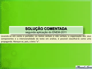 Levando-­‐se	
   em	
   conta	
   o	
   portador,	
   os	
   textos	
   verbais	
   e	
   não	
   verbais,	
   a	
   organização	
   dos	
   seus	
  
componentes	
   e	
   a	
   intencionalidade	
   do	
   texto	
   em	
   análise,	
   é	
   possível	
   classiﬁcá-­‐lo	
   como	
   uma	
  
propaganda.	
  Marque-­‐se,	
  pois,	
  a	
  letra	
  “a”.	
  
SOLUÇÃO COMENTADA
segunda aplicação do ENEM-2011
 