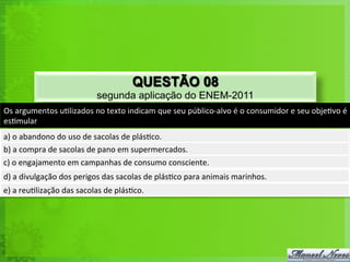 Os	
  argumentos	
  u<lizados	
  no	
  texto	
  indicam	
  que	
  seu	
  público-­‐alvo	
  é	
  o	
  consumidor	
  e	
  seu	
  obje<vo	
  é	
  
es<mular	
  
a)	
  o	
  abandono	
  do	
  uso	
  de	
  sacolas	
  de	
  plás<co.	
  
b)	
  a	
  compra	
  de	
  sacolas	
  de	
  pano	
  em	
  supermercados.	
  
c)	
  o	
  engajamento	
  em	
  campanhas	
  de	
  consumo	
  consciente.	
  
d)	
  a	
  divulgação	
  dos	
  perigos	
  das	
  sacolas	
  de	
  plás<co	
  para	
  animais	
  marinhos.	
  
e)	
  a	
  reu<lização	
  das	
  sacolas	
  de	
  plás<co.	
  
QUESTÃO 08
segunda aplicação do ENEM-2011
 