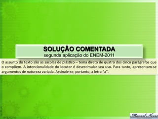 O	
  assunto	
  do	
  texto	
  são	
  as	
  sacolas	
  de	
  plás<co	
  –	
  tema	
  direto	
  de	
  quatro	
  dos	
  cinco	
  parágrafos	
  que	
  
o	
  compõem.	
  A	
  intencionalidade	
  do	
  locutor	
  é	
  deses<mular	
  seu	
  uso.	
  Para	
  tanto,	
  apresentam-­‐se	
  
argumentos	
  de	
  natureza	
  variada.	
  Assinale-­‐se,	
  portanto,	
  a	
  letra	
  “a”.	
  
SOLUÇÃO COMENTADA
segunda aplicação do ENEM-2011
 