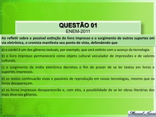 QUESTÃO 01
ENEM-2011
Ao	
  reﬂe'r	
  sobre	
  a	
  possível	
  ex'nção	
  do	
  livro	
  impresso	
  e	
  o	
  surgimento	
  de	
  outros	
  suportes	
  em	
  
via	
  eletrônica,	
  o	
  cronista	
  manifesta	
  seu	
  ponto	
  de	
  vista,	
  defendendo	
  que	
  
a)	
  o	
  cordel	
  é	
  um	
  dos	
  gêneros	
  textuais,	
  por	
  exemplo,	
  que	
  será	
  ex<nto	
  com	
  o	
  avanço	
  da	
  tecnologia.	
  
b)	
  o	
  livro	
  impresso	
  permanecerá	
  como	
  objeto	
  cultural	
  veiculador	
  de	
  impressões	
  e	
  de	
  valores	
  
culturais.	
  	
  
c)	
   o	
   surgimento	
   da	
   mídia	
   eletrônica	
   decretou	
   o	
   ﬁm	
   do	
   prazer	
   de	
   se	
   ler	
   textos	
   em	
   livros	
   e	
  
suportes	
  impressos.	
  
d)	
  os	
  textos	
  con<nuarão	
  vivos	
  e	
  passíveis	
  de	
  reprodução	
  em	
  novas	
  tecnologias,	
  mesmo	
  que	
  os	
  
livros	
  desapareçam.	
  	
  
e)	
  os	
  livros	
  impressos	
  desaparecerão	
  e,	
  com	
  eles,	
  a	
  possibilidade	
  de	
  se	
  ler	
  obras	
  literárias	
  dos	
  
mais	
  diversos	
  gêneros.	
  
 