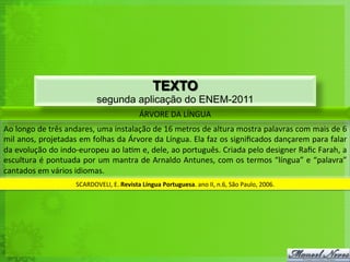 ÁRVORE	
  DA	
  LÍNGUA	
  
Ao	
  longo	
  de	
  três	
  andares,	
  uma	
  instalação	
  de	
  16	
  metros	
  de	
  altura	
  mostra	
  palavras	
  com	
  mais	
  de	
  6	
  
mil	
  anos,	
  projetadas	
  em	
  folhas	
  da	
  Árvore	
  da	
  Língua.	
  Ela	
  faz	
  os	
  signiﬁcados	
  dançarem	
  para	
  falar	
  
da	
  evolução	
  do	
  indo-­‐europeu	
  ao	
  la<m	
  e,	
  dele,	
  ao	
  português.	
  Criada	
  pelo	
  designer	
  Raﬁc	
  Farah,	
  a	
  
escultura	
  é	
  pontuada	
  por	
  um	
  mantra	
  de	
  Arnaldo	
  Antunes,	
  com	
  os	
  termos	
  “língua”	
  e	
  “palavra”	
  
cantados	
  em	
  vários	
  idiomas.	
  
SCARDOVELI,	
  E.	
  Revista	
  Língua	
  Portuguesa.	
  ano	
  II,	
  n.6,	
  São	
  Paulo,	
  2006.	
  
TEXTO
segunda aplicação do ENEM-2011
 