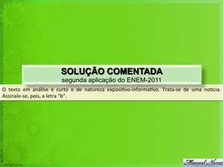 O	
   texto	
   em	
   análise	
   é	
   curto	
   e	
   de	
   natureza	
   exposi<vo-­‐informa<vo.	
   Trata-­‐se	
   de	
   uma	
   norcia.	
  
Assinale-­‐se,	
  pois,	
  a	
  letra	
  “b”.	
  
SOLUÇÃO COMENTADA
segunda aplicação do ENEM-2011
 