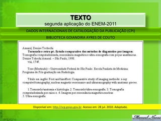 DADOS	
  INTERNACIONAIS	
  DE	
  CATALOGAÇÃO	
  DA	
  PUBLICAÇÃO	
  (CPI)	
  
BIBLIOTECA	
  GOIANDIRA	
  AYRES	
  DE	
  COUTO	
  
Disponível	
  em:	
  h`p://scg.goias.gov.br.	
  Acesso	
  em:	
  28	
  jul.	
  2010.	
  Adaptado.	
  
TEXTO
segunda aplicação do ENEM-2011
 