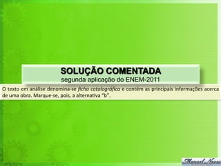 O	
  texto	
  em	
  análise	
  denomina-­‐se	
  ﬁcha	
  catalográﬁca	
  e	
  contém	
  as	
  principais	
  informações	
  acerca	
  
de	
  uma	
  obra.	
  Marque-­‐se,	
  pois,	
  a	
  alterna<va	
  “b”.	
  
SOLUÇÃO COMENTADA
segunda aplicação do ENEM-2011
 