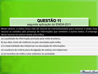 Nesse	
  cartum,	
  o	
  ar<sta	
  lança	
  mão	
  do	
  recurso	
  da	
  intertextualidade	
  para	
  construir	
  o	
  texto.	
  Esse	
  
recurso	
  se	
  cons<tui	
  pela	
  presença	
  de	
  informações	
  que	
  remetem	
  a	
  outros	
  textos.	
  O	
  emprego	
  
desse	
  recurso	
  no	
  cartum	
  revela	
  uma	
  crí<ca	
  
a)	
  à	
  qualidade	
  da	
  informação	
  prestada	
  pela	
  mídia	
  brasileira.	
  
b)	
  aos	
  altos	
  níveis	
  de	
  violência	
  no	
  país	
  veiculados	
  pela	
  mídia.	
  
c)	
  à	
  imparcialidade	
  dos	
  telejornais	
  na	
  veiculação	
  de	
  informações.	
  
e)	
  à	
  ausência	
  de	
  critério	
  para	
  divulgação	
  de	
  norcias	
  em	
  telejornais.	
  
e)	
  ao	
  incen<vo	
  da	
  mídia	
  a	
  atos	
  violentos	
  na	
  sociedade.	
  
QUESTÃO 11
segunda aplicação do ENEM-2011
 