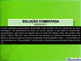 SOLUÇÃO COMENTADA
ENEM-2011
O	
   texto	
   exposi<vo-­‐argumenta<vo	
   apresentado	
   nesta	
   questão	
   trata	
   do	
   surgimento	
   de	
   novas	
  
tecnologias	
   e	
   da	
   permanência	
   do	
   texto,	
   em	
   outros	
   suportes,	
   o	
   que	
   pode	
   ser	
   comprovado,	
  
principalmente,	
   pela	
   leitura	
   da	
   segunda	
   frase	
   do	
   texto	
   [Os	
   folhetos	
   talvez	
   não	
   existam	
   mais	
  
daqui	
   a	
   100	
   ou	
   200	
   anos,	
   mas,	
   mesmo	
   que	
   isso	
   aconteça,	
   os	
   poemas	
   de	
   Leandro	
   Gomes	
   de	
  
Barros	
  ou	
  Manuel	
  Camilo	
  dos	
  Santos	
  conNnuarão	
  sendo	
  publicados	
  e	
  lidos	
  —	
  em	
  CD-­‐ROM,	
  em	
  
livro	
  eletrônico,	
  em	
  “chios	
  quânNcos”,	
  sei	
  lá	
  o	
  quê].	
  A	
  alterna<va	
  que	
  contempla	
  tal	
  tese	
  é	
  a	
  letra	
  
“d”.	
  
 