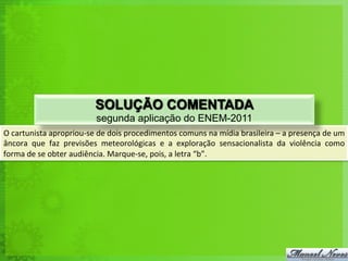 O	
  cartunista	
  apropriou-­‐se	
  de	
  dois	
  procedimentos	
  comuns	
  na	
  mídia	
  brasileira	
  –	
  a	
  presença	
  de	
  um	
  
âncora	
   que	
   faz	
   previsões	
   meteorológicas	
   e	
   a	
   exploração	
   sensacionalista	
   da	
   violência	
   como	
  
forma	
  de	
  se	
  obter	
  audiência.	
  Marque-­‐se,	
  pois,	
  a	
  letra	
  “b”.	
  	
  
SOLUÇÃO COMENTADA
segunda aplicação do ENEM-2011
 