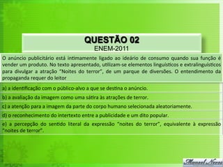 QUESTÃO 02
ENEM-2011
O	
   anúncio	
   publicitário	
   está	
   in<mamente	
   ligado	
   ao	
   ideário	
   de	
   consumo	
   quando	
   sua	
   função	
   é	
  
vender	
  um	
  produto.	
  No	
  texto	
  apresentado,	
  u<lizam-­‐se	
  elementos	
  linguís<cos	
  e	
  extralinguís<cos	
  
para	
   divulgar	
   a	
   atração	
   “Noites	
   do	
   terror”,	
   de	
   um	
   parque	
   de	
   diversões.	
   O	
   entendimento	
   da	
  
propaganda	
  requer	
  do	
  leitor	
  
a)	
  a	
  iden<ﬁcação	
  com	
  o	
  público-­‐alvo	
  a	
  que	
  se	
  des<na	
  o	
  anúncio.	
  
b)	
  a	
  avaliação	
  da	
  imagem	
  como	
  uma	
  sá<ra	
  às	
  atrações	
  de	
  terror.	
  
c)	
  a	
  atenção	
  para	
  a	
  imagem	
  da	
  parte	
  do	
  corpo	
  humano	
  selecionada	
  aleatoriamente.	
  
d)	
  o	
  reconhecimento	
  do	
  intertexto	
  entre	
  a	
  publicidade	
  e	
  um	
  dito	
  popular.	
  
e)	
   a	
   percepção	
   do	
   sen<do	
   literal	
   da	
   expressão	
   “noites	
   do	
   terror”,	
   equivalente	
   à	
   expressão	
  
“noites	
  de	
  terror”.	
  
 