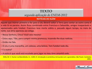 TEXTO
segunda aplicação do ENEM-2012
Aquele	
  que	
  morrer	
  primeiro	
  e	
  for	
  para	
  o	
  céu	
  deverá	
  voltar	
  à	
  Terra	
  para	
  contar	
  ao	
  outro	
  como	
  é	
  
a	
  vida	
  lá	
  no	
  paraíso.	
  Assim	
  ﬁcou	
  combinado	
  entre	
  Francisco	
  e	
  SebasDão,	
  amigos	
  inseparáveis	
  e	
  
apaixonados	
   pelo	
   futebol.	
   Francisco	
   teve	
   morte	
   súbita	
   e,	
   passado	
   algum	
   tempo,	
   no	
   meio	
   da	
  
noite,	
  sua	
  alma	
  apareceu	
  ao	
  colega.	
  
NOTÍCIAS	
  DO	
  ALÉM	
  
–	
  Nossa	
  Senhora,	
  Chico!	
  Você	
  veio	
  mesmo!	
  
–	
  Estou	
  aqui,	
  Tião,	
  para	
  cumprir	
  minha	
  promessa,	
  trazendo-­‐lhe	
  duas	
  nolcias.	
  
–	
  Então	
  me	
  fala.	
  
–	
  O	
  céu	
  é	
  uma	
  maravilha,	
  um	
  colosso,	
  uma	
  beleza.	
  Tem	
  futebol	
  todo	
  dia.	
  
–	
  E	
  a	
  outra?	
  
–	
  A	
  outra	
  é	
  que	
  você	
  está	
  escalado	
  para	
  jogar	
  no	
  meu	
  Dme	
  amanhã	
  cedo.	
  
DIAS,	
  M.	
  V.	
  Humor	
  na	
  Marolândia.	
  In.:	
  ILARI,	
  R.	
  Introdução	
  à	
  semânDca;	
  brincando	
  com	
  a	
  gramáDca.	
  São	
  Paulo:	
  Contexto,	
  
2001.	
  
 