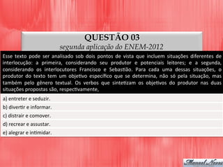 QUESTÃO 03
segunda aplicação do ENEM-2012
Esse	
   texto	
   pode	
   ser	
   analisado	
   sob	
   dois	
   pontos	
   de	
   vista	
   que	
   incluem	
   situações	
   diferentes	
   de	
  
interlocução:	
   a	
   primeira,	
   considerando	
   seu	
   produtor	
   e	
   potenciais	
   leitores;	
   e	
   a	
   segunda,	
  
considerando	
   os	
   interlocutores	
   Francisco	
   e	
   SebasDão.	
   Para	
   cada	
   uma	
   dessas	
   situações,	
   o	
  
produtor	
   do	
   texto	
   tem	
   um	
   objeDvo	
   especíﬁco	
   que	
   se	
   determina,	
   não	
   só	
   pela	
   situação,	
   mas	
  
também	
   pelo	
   gênero	
   textual.	
   Os	
   verbos	
   que	
   sinteDzam	
   os	
   objeDvos	
   do	
   produtor	
   nas	
   duas	
  
situações	
  propostas	
  são,	
  respecDvamente,	
  
a)	
  entreter	
  e	
  seduzir.	
  
b)	
  diverDr	
  e	
  informar.	
  
c)	
  distrair	
  e	
  comover.	
  
d)	
  recrear	
  e	
  assustar.	
  
e)	
  alegrar	
  e	
  inDmidar.	
  
 