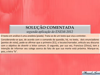 SOLUÇÃO COMENTADA
segunda aplicação do ENEM-2012
O	
  texto	
  em	
  análise	
  é	
  uma	
  anedota	
  [piada].	
  Trata-­‐se	
  de	
  um	
  texto	
  que	
  visa	
  a	
  entreter.	
  
Considerando-­‐se	
  que,	
  de	
  acordo	
  com	
  o	
  comando	
  da	
  questão,	
  há,	
  no	
  texto,	
  	
  dois	
  enunciadores	
  
[pontos	
  de	
  vista],	
  pode-­‐se	
  aﬁrmar	
  que	
  o	
  primeiro	
  [E1],	
  o	
  locutor/narrador,	
  arDcula	
  seu	
  discurso	
  
com	
  o	
  objeDvo	
  de	
  diverDr	
  o	
  leitor	
  comum.	
  O	
  segundo,	
  por	
  sua	
  vez,	
  Francisco	
  [Chico],	
  tem	
  a	
  
intenção	
  de	
  informar	
  seu	
  colega	
  acerca	
  do	
  fato	
  de	
  que	
  sua	
  morte	
  está	
  próxima.	
  Marque-­‐se,	
  
pois,	
  a	
  letra	
  “b”.	
  
 