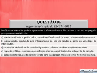 QUESTÃO 04
segunda aplicação do ENEM-2012
Conﬂitos	
  na	
  interação	
  ajudam	
  a	
  promover	
  o	
  efeito	
  de	
  humor.	
  No	
  cartum,	
  o	
  recurso	
  empregado	
  
para	
  promover	
  o	
  efeito	
  é	
  a	
  
a)	
  intertextualidade,	
  sugerida	
  pelos	
  traços	
  idenDﬁcadores	
  do	
  homem	
  urbano	
  e	
  do	
  homem	
  rural.	
  
b)	
   ambiguidade,	
   produzida	
   pela	
   interpretação	
   da	
   fala	
   do	
   locutor	
   a	
   parDr	
   da	
   variedade	
   do	
  
interlocutor.	
  
c)	
  conotação,	
  atribuidora	
  de	
  senDdos	
  ﬁgurados	
  a	
  palavras	
  relaDvas	
  às	
  ações	
  e	
  aos	
  seres.	
  
d)	
  negação	
  enfáDca,	
  elaborada	
  para	
  reforçar	
  o	
  lamento	
  do	
  interlocutor	
  pela	
  perda	
  da	
  estrada.	
  
e)	
  pergunta	
  retórica,	
  usada	
  pelo	
  motorista	
  para	
  estabelecer	
  interação	
  com	
  o	
  homem	
  do	
  campo.	
  
 