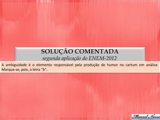 SOLUÇÃO COMENTADA
segunda aplicação do ENEM-2012
A	
   ambiguidade	
   é	
   o	
   elemento	
   responsável	
   pela	
   produção	
   de	
   humor	
   no	
   cartum	
   em	
   análise.	
  
Marque-­‐se,	
  pois,	
  a	
  letra	
  “b”.	
  
 