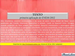 TEXTO
primeira aplicação do ENEM-2012
Nós,	
   brasileiros,	
   estamos	
   acostumados	
   a	
   ver	
   juras	
   de	
   amor,	
   feitas	
   diante	
   de	
   Deus,	
   serem	
  
quebradas	
   por	
   traição,	
   interesses	
   ﬁnanceiros	
   e	
   sexuais.	
   Casais	
   se	
   separam	
   como	
   inimigos,	
  
quando	
   poderiam	
   ser	
   bons	
   amigos,	
   sem	
   traumas.	
   Bastante	
   interessante	
   a	
   reportagem	
   sobre	
  
separação.	
  Mas	
  acho	
  que	
  os	
  advogados	
  consultados,	
  por	
  sua	
  competência,	
  estão	
  acostumados	
  a	
  
tratar	
  de	
  grandes	
  separações.	
  Será	
  que	
  a	
  maioria	
  dos	
  leitores	
  da	
  revista	
  tem	
  obras	
  de	
  arte	
  que	
  
precisam	
  ser	
  fotografadas	
  antes	
  da	
  separação?	
  Não	
  seria	
  mais	
  úDl	
  dar	
  conselhos	
  mais	
  básicos?	
  
Não	
  seria	
  interessante	
  mostrar	
  que	
  a	
  separação	
  amigável	
  não	
  interfere	
  no	
  modo	
  de	
  parDlha	
  dos	
  
bens?	
   Que,	
   seja	
   qual	
   for	
   o	
   Dpo	
   de	
   separação,	
   ela	
   não	
   vai	
   prejudicar	
   o	
   direito	
   à	
   pensão	
   dos	
  
ﬁlhos?	
  Que	
  acordo	
  amigável	
  deve	
  ser	
  assinado	
  com	
  atenção,	
  pois	
  é	
  bastante	
  complicado	
  mudar	
  
suas	
  cláusulas?	
  Acho	
  que	
  essas	
  são	
  dicas	
  que	
  podem	
  interessar	
  ao	
  leitor	
  médio.	
  
Disponível	
  em:	
  h5p://revistaepoca.globo.com.	
  Acesso	
  em	
  26	
  fev.	
  2012.	
  (adaptado)	
  
 