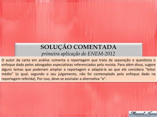 SOLUÇÃO COMENTADA
primeira aplicação do ENEM-2012
O	
   autor	
   da	
   carta	
   em	
   análise	
   comenta	
   a	
   reportagem	
   que	
   trata	
   da	
   separação	
   e	
   quesDona	
   o	
  
enfoque	
  dado	
  pelos	
  advogados	
  especialistas	
  referenciados	
  pela	
  revista.	
  Para	
  além	
  disso,	
  sugere	
  
alguns	
   temas	
   que	
   poderiam	
   ampliar	
   a	
   reportagem	
   e	
   adaptá-­‐la	
   ao	
   que	
   ele	
   considera	
   “leitor	
  
médio”	
   [o	
   qual,	
   segundo	
   o	
   seu	
   julgamento,	
   não	
   foi	
   contemplado	
   pelo	
   enfoque	
   dado	
   na	
  
reportagem	
  referida].	
  Por	
  isso,	
  deve-­‐se	
  assinalar	
  a	
  alternaDva	
  “e”.	
  
 