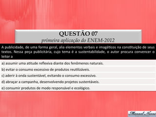 QUESTÃO 07
primeira aplicação do ENEM-2012
A	
  publicidade,	
  de	
  uma	
  forma	
  geral,	
  alia	
  elementos	
  verbais	
  e	
  imagéDcos	
  na	
  consDtuição	
  de	
  seus	
  
textos.	
   Nessa	
   peça	
   publicitária,	
   cujo	
   tema	
   é	
   a	
   sustentabilidade,	
   o	
   autor	
   procura	
   convencer	
   o	
  
leitor	
  a	
  
a)	
  assumir	
  uma	
  aDtude	
  reﬂexiva	
  diante	
  dos	
  fenômenos	
  naturais.	
  
b)	
  evitar	
  o	
  consumo	
  excessivo	
  de	
  produtos	
  reuDlizáveis.	
  
c)	
  aderir	
  à	
  onda	
  sustentável,	
  evitando	
  o	
  consumo	
  excessivo.	
  
d)	
  abraçar	
  a	
  campanha,	
  desenvolvendo	
  projetos	
  sustentáveis.	
  
e)	
  consumir	
  produtos	
  de	
  modo	
  responsável	
  e	
  ecológico.	
  
 