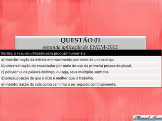 QUESTÃO 01
segunda aplicação do ENEM-2012
Na	
  Dra,	
  o	
  recurso	
  uDlizado	
  para	
  produzir	
  humor	
  é	
  a	
  
a)	
  transformação	
  da	
  inércia	
  em	
  movimento	
  por	
  meio	
  de	
  um	
  balanço.	
  
b)	
  universalização	
  do	
  enunciador	
  por	
  meio	
  do	
  uso	
  da	
  primeira	
  pessoa	
  do	
  plural.	
  
c)	
  polissemia	
  da	
  palavra	
  balanço,	
  ou	
  seja,	
  seus	
  múlDplos	
  senDdos.	
  
d)	
  pressuposição	
  de	
  que	
  o	
  ócio	
  é	
  melhor	
  que	
  o	
  trabalho.	
  
e)	
  metaforização	
  da	
  vida	
  como	
  caminho	
  a	
  ser	
  seguido	
  conDnuamente.	
  
 