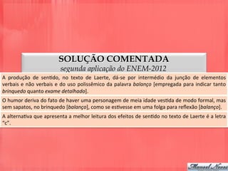 SOLUÇÃO COMENTADA
segunda aplicação do ENEM-2012
A	
   produção	
   de	
   senDdo,	
   no	
   texto	
   de	
   Laerte,	
   dá-­‐se	
   por	
   intermédio	
   da	
   junção	
   de	
   elementos	
  
verbais	
  e	
  não	
  verbais	
  e	
  do	
  uso	
  polissêmico	
  da	
  palavra	
  balanço	
  [empregada	
  para	
  indicar	
  tanto	
  
brinquedo	
  quanto	
  exame	
  detalhado].	
  
O	
  humor	
  deriva	
  do	
  fato	
  de	
  haver	
  uma	
  personagem	
  de	
  meia	
  idade	
  vesDda	
  de	
  modo	
  formal,	
  mas	
  
sem	
  sapatos,	
  no	
  brinquedo	
  [balanço],	
  como	
  se	
  esDvesse	
  em	
  uma	
  folga	
  para	
  reﬂexão	
  [balanço].	
  
A	
  alternaDva	
  que	
  apresenta	
  a	
  melhor	
  leitura	
  dos	
  efeitos	
  de	
  senDdo	
  no	
  texto	
  de	
  Laerte	
  é	
  a	
  letra	
  
“c”.	
  
 