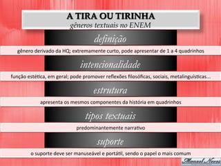 A TIRA OU TIRINHA
gêneros textuais no ENEM
definição
gênero	
  derivado	
  da	
  HQ;	
  extremamente	
  curto,	
  pode	
  apresentar	
  de	
  1	
  a	
  4	
  quadrinhos	
  
intencionalidade
função	
  estéDca,	
  em	
  geral;	
  pode	
  promover	
  reﬂexões	
  ﬁlosóﬁcas,	
  sociais,	
  metalinguísDcas...	
  
estrutura
apresenta	
  os	
  mesmos	
  componentes	
  da	
  história	
  em	
  quadrinhos	
  
tipos textuais
predominantemente	
  narraDvo	
  
suporte
o	
  suporte	
  deve	
  ser	
  manuseável	
  e	
  portáDl,	
  sendo	
  o	
  papel	
  o	
  mais	
  comum	
  
 