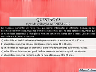 QUESTÃO 02
segunda aplicação do ENEM-2012
Em	
   variados	
   momentos	
   de	
   nossa	
   vida,	
   precisamos	
   interpretar	
   as	
   diferentes	
   linguagens	
   dos	
  
sistemas	
  de	
  comunicação.	
  O	
  gráﬁco	
  é	
  um	
  desses	
  sistemas,	
  que,	
  no	
  caso	
  apresentado,	
  indica	
  que	
  
as	
  habilidades	
  associadas	
  à	
  inteligência	
  humana	
  variam	
  de	
  acordo	
  com	
  a	
  idade.	
  Considerando	
  
essa	
  informação,	
  constata-­‐se	
  que	
  
a)	
  as	
  habilidades	
  verbal	
  e	
  de	
  resolução	
  de	
  problemas	
  destacam-­‐se	
  entre	
  40	
  e	
  60	
  anos.	
  
b)	
  a	
  habilidade	
  numérica	
  diminui	
  consideravelmente	
  entre	
  20	
  e	
  40	
  anos.	
  
c)	
  a	
  habilidade	
  de	
  resolução	
  de	
  problemas	
  piora	
  consideravelmente	
  a	
  parDr	
  dos	
  30	
  anos.	
  
d)	
  as	
  habilidades	
  humanas,	
  em	
  geral,	
  declinam	
  consideravelmente	
  a	
  parDr	
  dos	
  40	
  anos.	
  
e)	
  a	
  habilidade	
  numérica	
  melhora	
  muito	
  na	
  faixa	
  etária	
  entre	
  40	
  e	
  80	
  anos.	
  
 