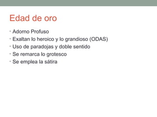 Edad de oro
• Adorno Profuso
• Exaltan lo heroico y lo grandioso (ODAS)
• Uso de paradojas y doble sentido
• Se remarca lo grotesco
• Se emplea la sátira
 